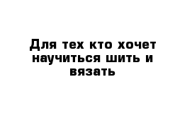 Для тех кто хочет научиться шить и вязать